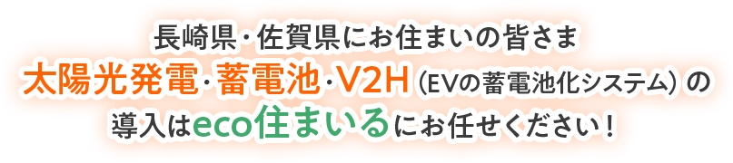 長崎県・佐賀県にお住まいの皆さま 太陽光発電・蓄電池・V2H（EVの蓄電池化システム）の 導入はeco住まいるにお任せください