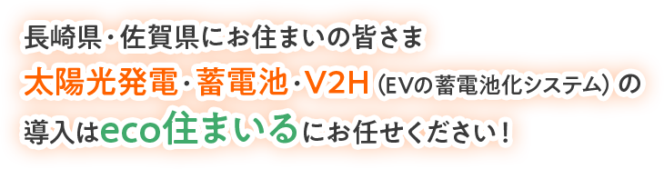 長崎県・佐賀県にお住まいの皆さま 太陽光発電・蓄電池・V2H（EVの蓄電池化システム）の 導入はeco住まいるにお任せください